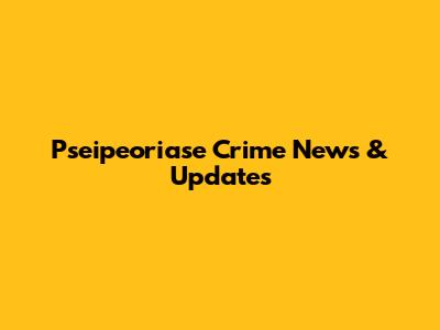 Pseipeoriase Crime News & Updates