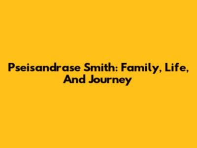 Pseisandrase Smith: Family, Life, And Journey