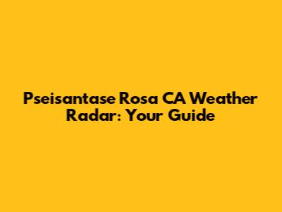 Pseisantase Rosa CA Weather Radar: Your Guide