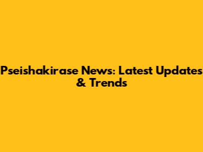 Pseishakirase News: Latest Updates & Trends