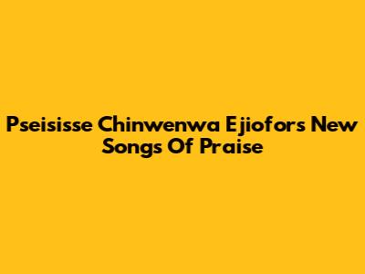 Pseisisse Chinwenwa Ejiofor's New Songs Of Praise