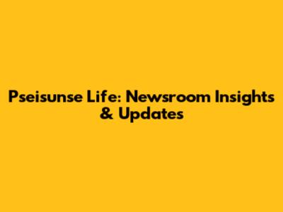 Pseisunse Life: Newsroom Insights & Updates