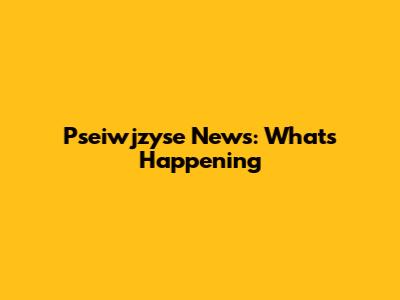 Pseiwjzyse News: What's Happening