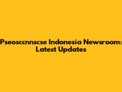 Pseosccnnscse Indonesia Newsroom: Latest Updates