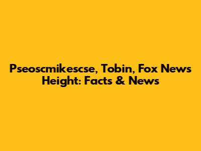 Pseoscmikescse, Tobin, Fox News Height: Facts & News