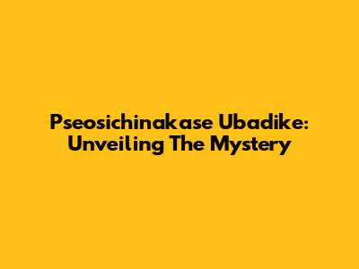 Pseosichinakase Ubadike: Unveiling The Mystery
