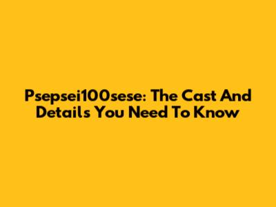 Psepsei100sese: The Cast And Details You Need To Know