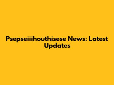 Psepseiiihouthisese News: Latest Updates