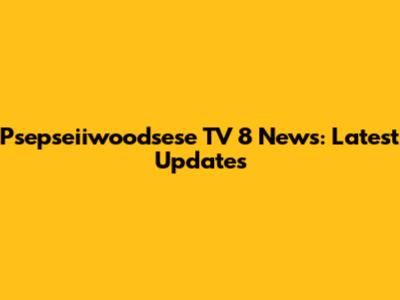 Psepseiiwoodsese TV 8 News: Latest Updates