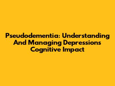 Pseudodementia: Understanding And Managing Depression's Cognitive Impact