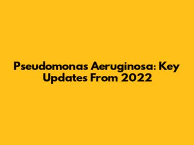 Pseudomonas Aeruginosa: Key Updates From 2022