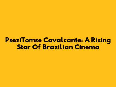 PseziTomse Cavalcante: A Rising Star Of Brazilian Cinema