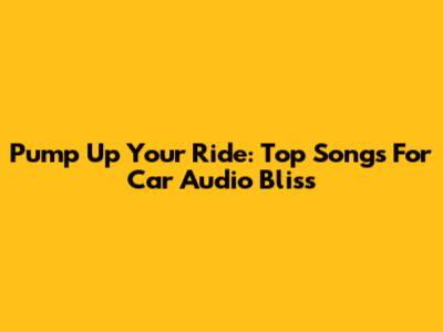 Pump Up Your Ride: Top Songs For Car Audio Bliss