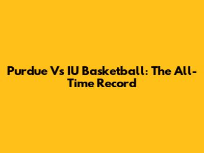 Purdue Vs IU Basketball: The All-Time Record