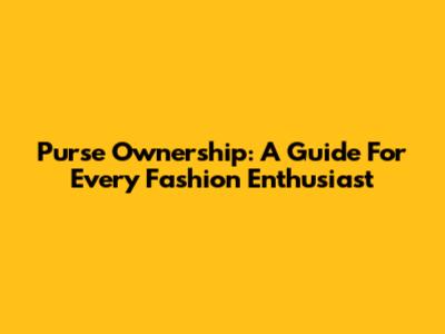 Purse Ownership: A Guide For Every Fashion Enthusiast