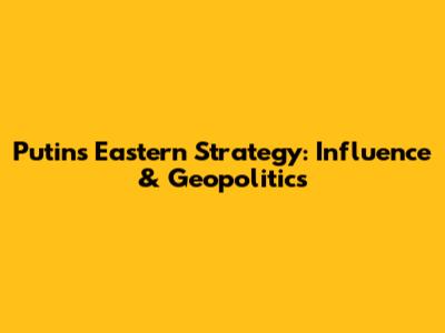 Putin's Eastern Strategy: Influence & Geopolitics
