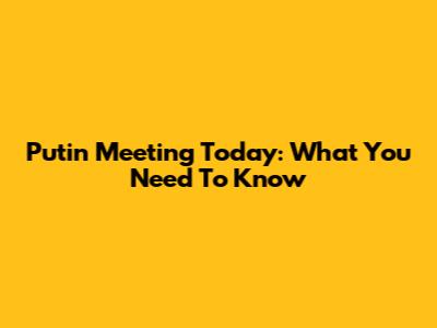 Putin Meeting Today: What You Need To Know