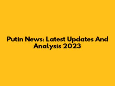 Putin News: Latest Updates And Analysis 2023