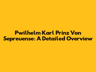 Pwilhelm Karl Prinz Von Sepreuense: A Detailed Overview