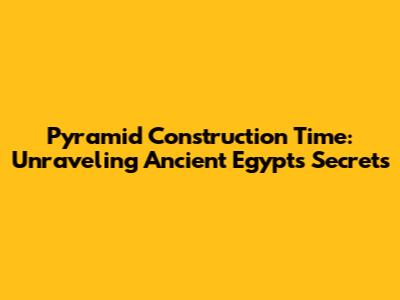 Pyramid Construction Time: Unraveling Ancient Egypt's Secrets