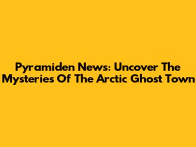 Pyramiden News: Uncover The Mysteries Of The Arctic Ghost Town