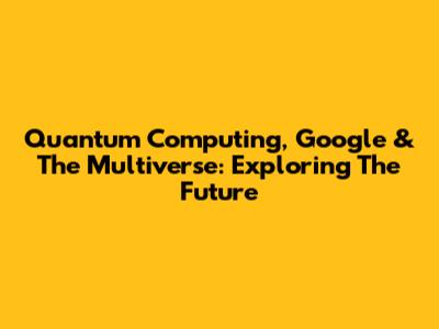 Quantum Computing, Google & The Multiverse: Exploring The Future