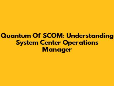 Quantum Of SCOM: Understanding System Center Operations Manager