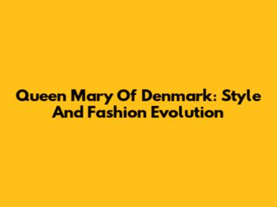 Queen Mary Of Denmark: Style And Fashion Evolution