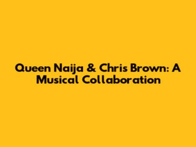 Queen Naija & Chris Brown: A Musical Collaboration