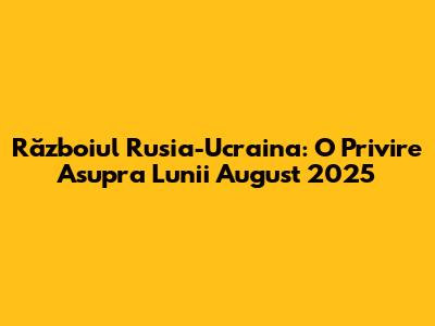 Războiul Rusia-Ucraina: O Privire Asupra Lunii August 2025