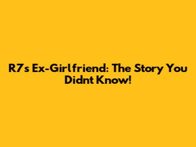 R7's Ex-Girlfriend: The Story You Didn't Know!