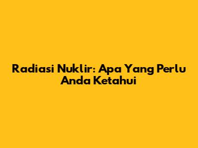 Radiasi Nuklir: Apa Yang Perlu Anda Ketahui