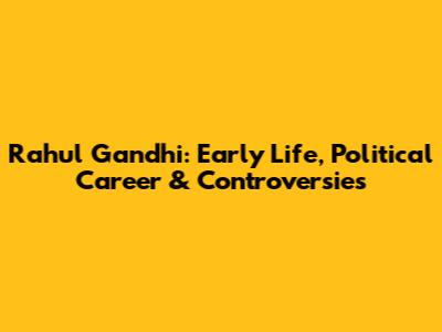 Rahul Gandhi: Early Life, Political Career & Controversies