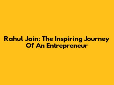 Rahul Jain: The Inspiring Journey Of An Entrepreneur