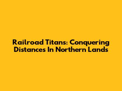 Railroad Titans: Conquering Distances In Northern Lands