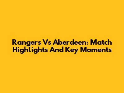 Rangers Vs Aberdeen: Match Highlights And Key Moments