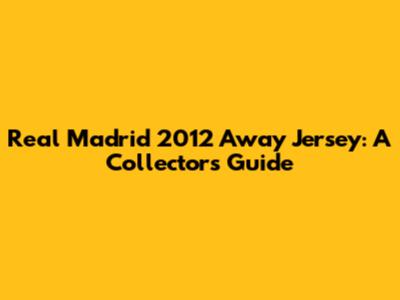 Real Madrid 2012 Away Jersey: A Collector's Guide