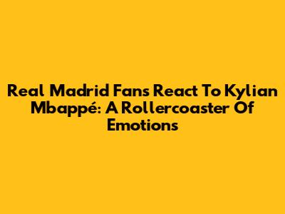 Real Madrid Fans React To Kylian Mbappé: A Rollercoaster Of Emotions