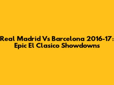 Real Madrid Vs Barcelona 2016-17: Epic El Clasico Showdowns