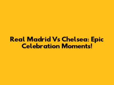 Real Madrid Vs Chelsea: Epic Celebration Moments!