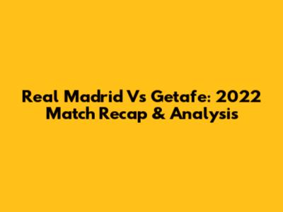 Real Madrid Vs Getafe: 2022 Match Recap & Analysis