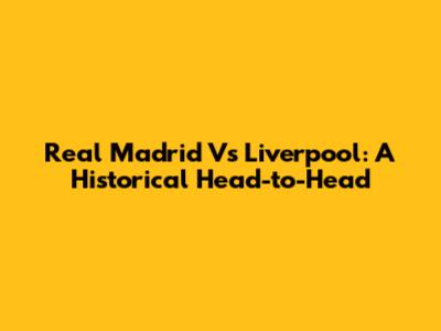 Real Madrid Vs Liverpool: A Historical Head-to-Head