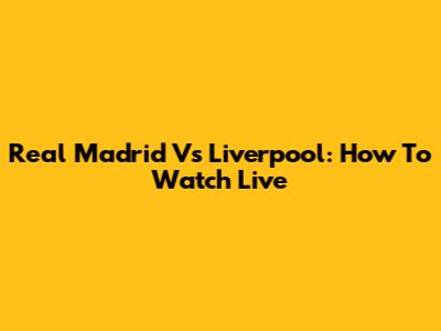 Real Madrid Vs Liverpool: How To Watch Live