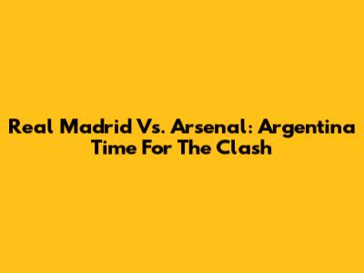 Real Madrid Vs. Arsenal: Argentina Time For The Clash