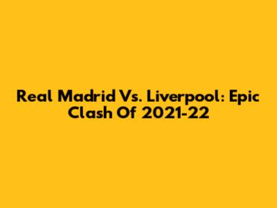 Real Madrid Vs. Liverpool: Epic Clash Of 2021-22