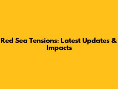 Red Sea Tensions: Latest Updates & Impacts