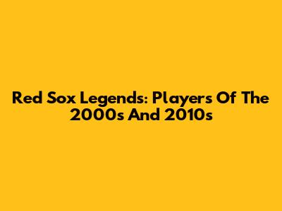 Red Sox Legends: Players Of The 2000s And 2010s