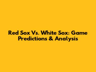 Red Sox Vs. White Sox: Game Predictions & Analysis