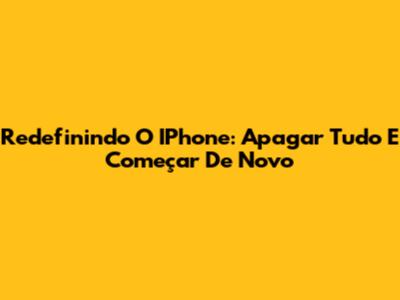 Redefinindo O IPhone: Apagar Tudo E Começar De Novo