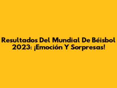 Resultados Del Mundial De Béisbol 2023: ¡Emoción Y Sorpresas!